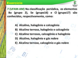 Page 42
7 (UFAM-AM) Na classificação periódica, os elementos
Ba (grupo 2), Se (grupo16) e Cl (grupo17) são
conhecidos, respectivamente, como:
A) Alcalino, halogênio e calcogênio
B) Alcalino terroso, halogênio e calcogênio
C) Alcalino terrosos, calcogênio e halogênio
D) Alcalino, halogênio e gás nobre
E) Alcalino terroso, calcogênio e gás nobre
Exercício
 
