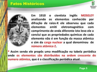 Page 5
 Assim sendo ele propôs uma modificação na tabela periódica
onde os elementos são distribuídos na ordem crescente do
numero atômico, que é a classificação periódica atual.
Fatos Históricos
Em 1910 o cientista inglês MOSELEY
analisando os elementos conhecido por
difração de raios-X ele observou que cada
elementos emiti eletromagnético com
comprimento de onda diferente isto levo ele a
conclui que as propriedades químicas de cada
elemento não é em função da massa atômica
e sim da carga nuclear a qual denominou de
número atômico Z.
 