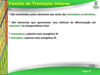 Page 61
 São constituídos pelos elementos das séries dos lantanídeos e actinídeos.
 São elementos que apresentam seus elétrons de diferenciação em
subníveis f no antepenúltimo nível.
 Lantanídeos: subnível mais energético 4f.
 Actinídeos: subnível mais energético 5f.
Família de Transição Interna
 
