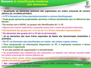 Page 65
 Atualmente, os elementos químicos são organizados em ordem crescente de número
atômico (z), na tabela periódica.
 A TP é formada por linhas (períodos/camadas) e colunas (família/grupo).
 Cada grupo apresenta propriedades químicas e físicas semelhantes que os diferencia dos
demais.
 De acordo com a IUPAC, os grupos são identificados de 1 a 18.
 Alguns tem nomes específicos, enquanto outros tem o nome do primeiro elemento.
 Os elementos dos grupos de 1 e 2 e os de 13 a 18 são chamados representativos.
 Os elementos dos grupos de 3 a 12 são os de transição.
 Já os elementos das duas linhas separadas da tabela são denominados lantanídios e
actinídios.
 Na TP, os elementos são classificados em metais, não metais e gases nobres.
 Para compreender as informações disponíveis na TP, é importante conhecer a forma
como essa é organizada.
 E um dos padrões de organização é a periodicidade.
 As propriedades das substâncias dos elementos se repetem nas colunas quando estão
em ordem crescente de numero atômico (z).
 A forma como variam várias propriedades dos átomos, como o raio atômico, também se
repetem de período a período.
 São chamadas propriedades periódicas que estão relacionadas com a configuração
eletrônica dos átomos de cada elemento.
Resumo: A classificação moderna
dos elementos
 