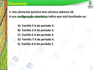 Page 68
9. Um elemento químico tem número atômico 33.
A sua configuração eletrônicaconfiguração eletrônica indica que está localizado na:
A) Família 5 A do período 3.
B) Família 3 A do período 3.
C) Família 5 A do período 4.
D) Família 7 A do período 4.
E) Família 4 A do período 7.
Exercício
 