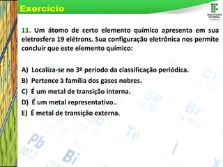 Page 70
11. Um átomo de certo elemento químico apresenta em sua
eletrosfera 19 elétrons. Sua configuração eletrônica nos permite
concluir que este elemento químico:
A) Localiza-se no 3º período da classificação periódica.
B) Pertence à família dos gases nobres.
C) É um metal de transição interna.
D) É um metal representativo..
E) É metal de transição externa.
Exercício
 
