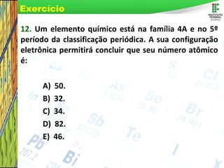 Page 71
12. Um elemento químico está na família 4A e no 5º
período da classificação periódica. A sua configuração
eletrônica permitirá concluir que seu número atômico
é:
A) 50.
B) 32.
C) 34.
D) 82.
E) 46.
Exercício
 