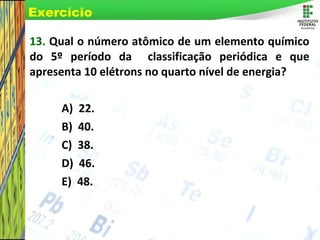 Page 72
13. Qual o número atômico de um elemento químico
do 5º período da classificação periódica e que
apresenta 10 elétrons no quarto nível de energia?
A) 22.
B) 40.
C) 38.
D) 46.
E) 48.
Exercício
 