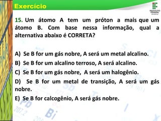 Page 74
15. Um átomo A tem um próton a mais que um
átomo B. Com base nessa informação, qual a
alternativa abaixo é CORRETA?
A) Se B for um gás nobre, A será um metal alcalino.
B) Se B for um alcalino terroso, A será alcalino.
C) Se B for um gás nobre, A será um halogênio.
D) Se B for um metal de transição, A será um gás
nobre.
E) Se B for calcogênio, A será gás nobre.
Exercício
 