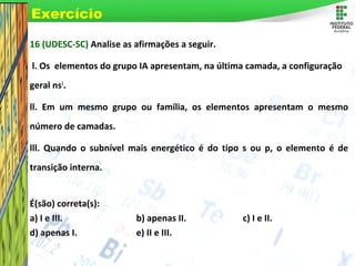 Page 75
16 (UDESC-SC) Analise as afirmações a seguir.
l. Os elementos do grupo IA apresentam, na última camada, a configuração
geral ns1
.
ll. Em um mesmo grupo ou família, os elementos apresentam o mesmo
número de camadas.
lll. Quando o subnível mais energético é do tipo s ou p, o elemento é de
transição interna.
É(são) correta(s):
a) I e III. b) apenas II. c) I e II.
d) apenas I. e) II e III.
Exercício
 