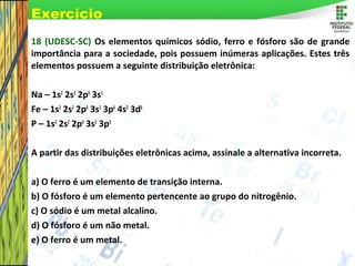 Page 77
18 (UDESC-SC) Os elementos químicos sódio, ferro e fósforo são de grande
importância para a sociedade, pois possuem inúmeras aplicações. Estes três
elementos possuem a seguinte distribuição eletrônica:
Na – 1s2
2s2
2p6
3s1
Fe – 1s2
2s2
2p6
3s2
3p6
4s2
3d6
P – 1s2
2s2
2p6
3s2
3p3
A partir das distribuições eletrônicas acima, assinale a alternativa incorreta.
a) O ferro é um elemento de transição interna.
b) O fósforo é um elemento pertencente ao grupo do nitrogênio.
c) O sódio é um metal alcalino.
d) O fósforo é um não metal.
e) O ferro é um metal.
Exercício
 