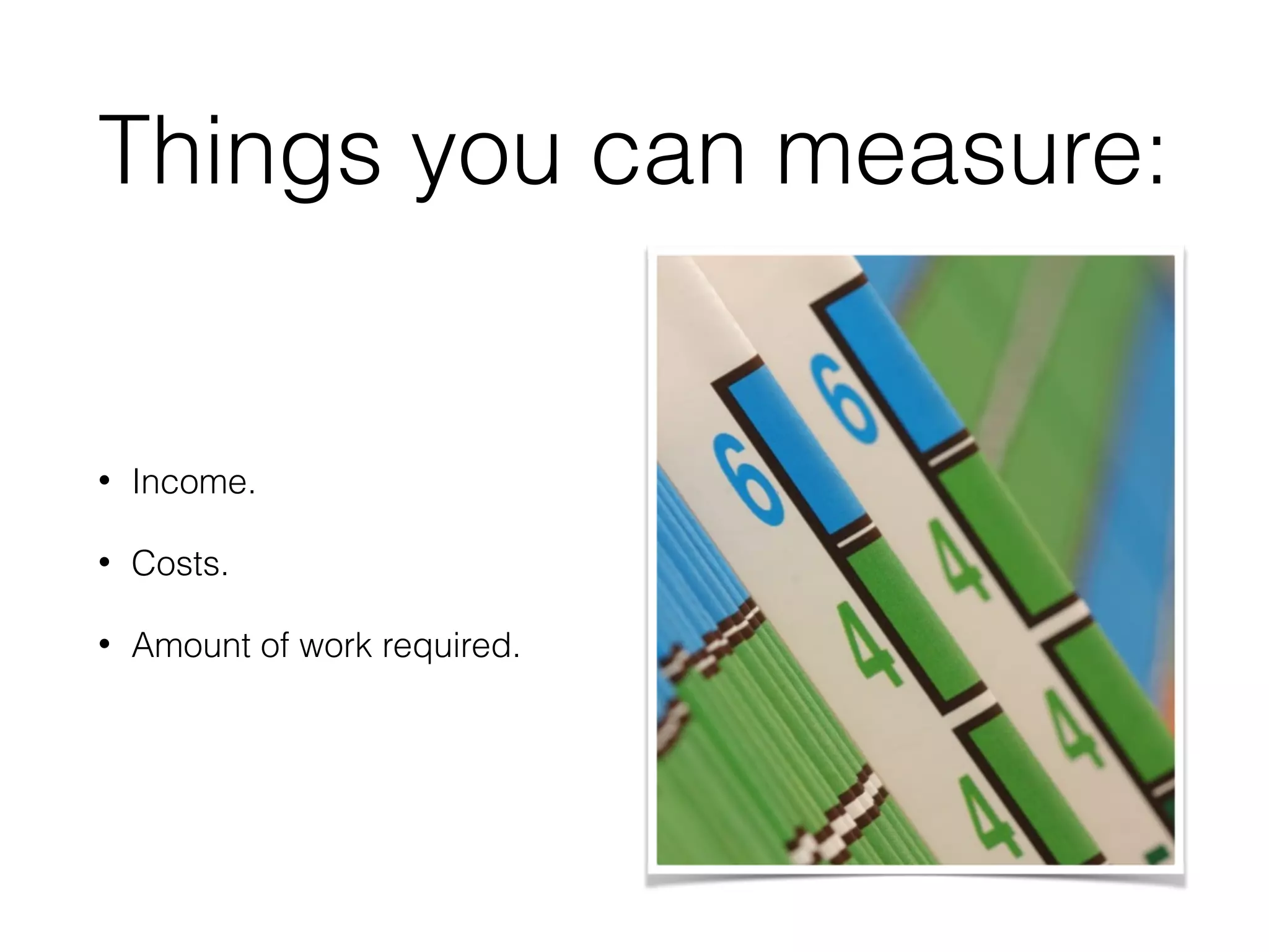 Things you can measure:
• Income.
• Costs.
• Amount of work required.
 