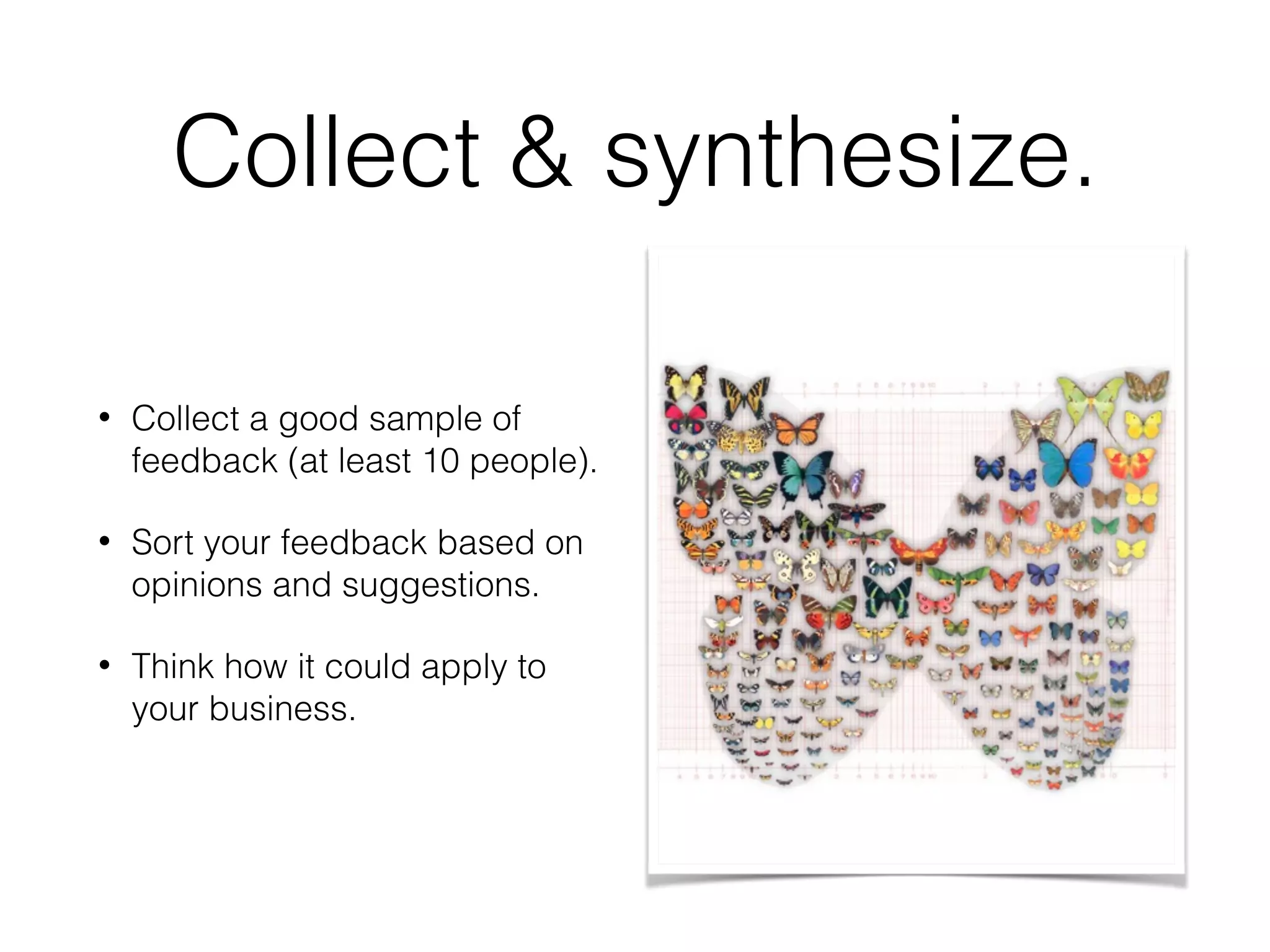 Collect & synthesize.
• Collect a good sample of
feedback (at least 10 people).
• Sort your feedback based on
opinions and suggestions.
• Think how it could apply to
your business.
 