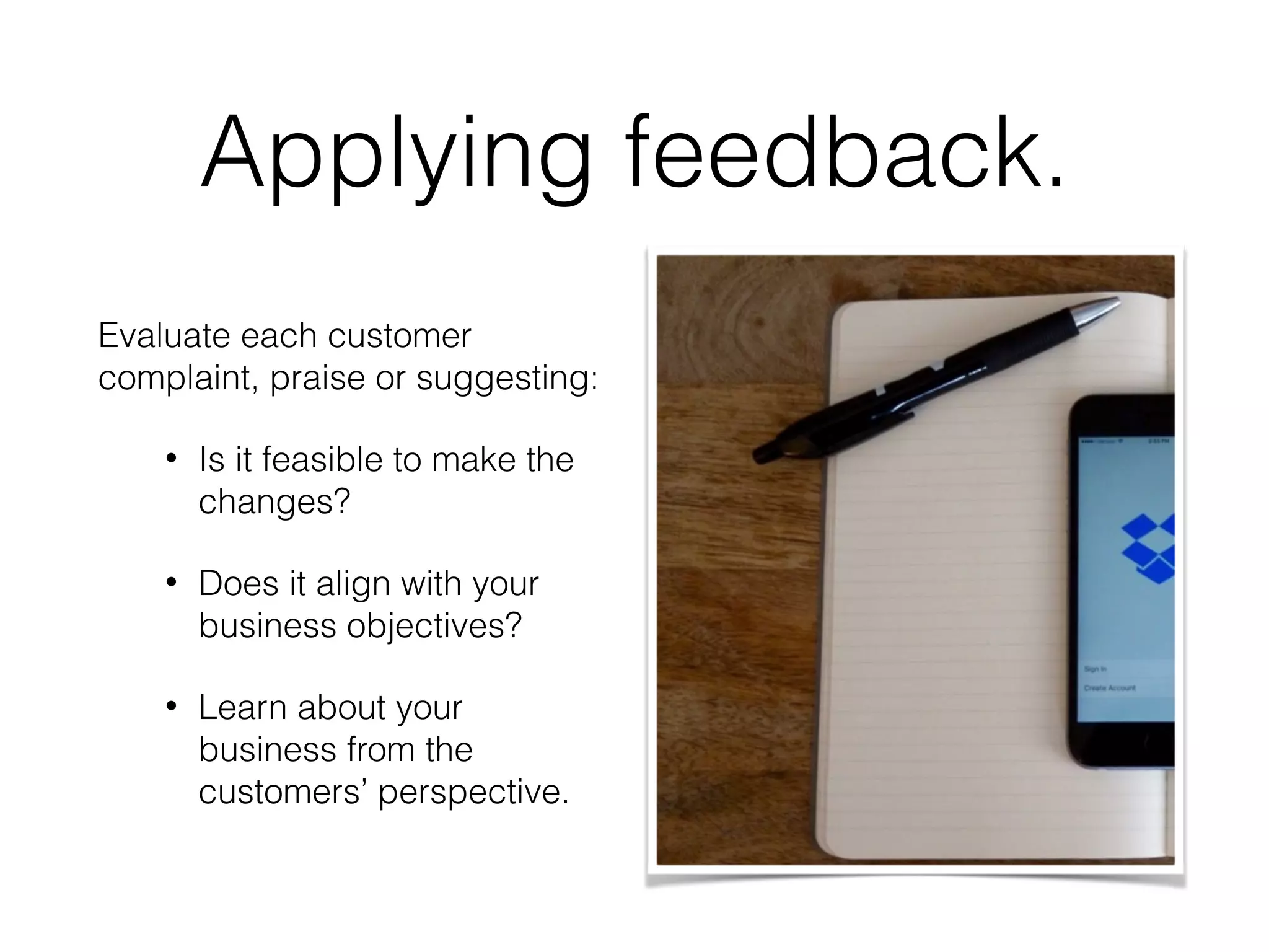 Applying feedback.
Evaluate each customer
complaint, praise or suggesting:
• Is it feasible to make the
changes?
• Does it align with your
business objectives?
• Learn about your
business from the
customers’ perspective.
 