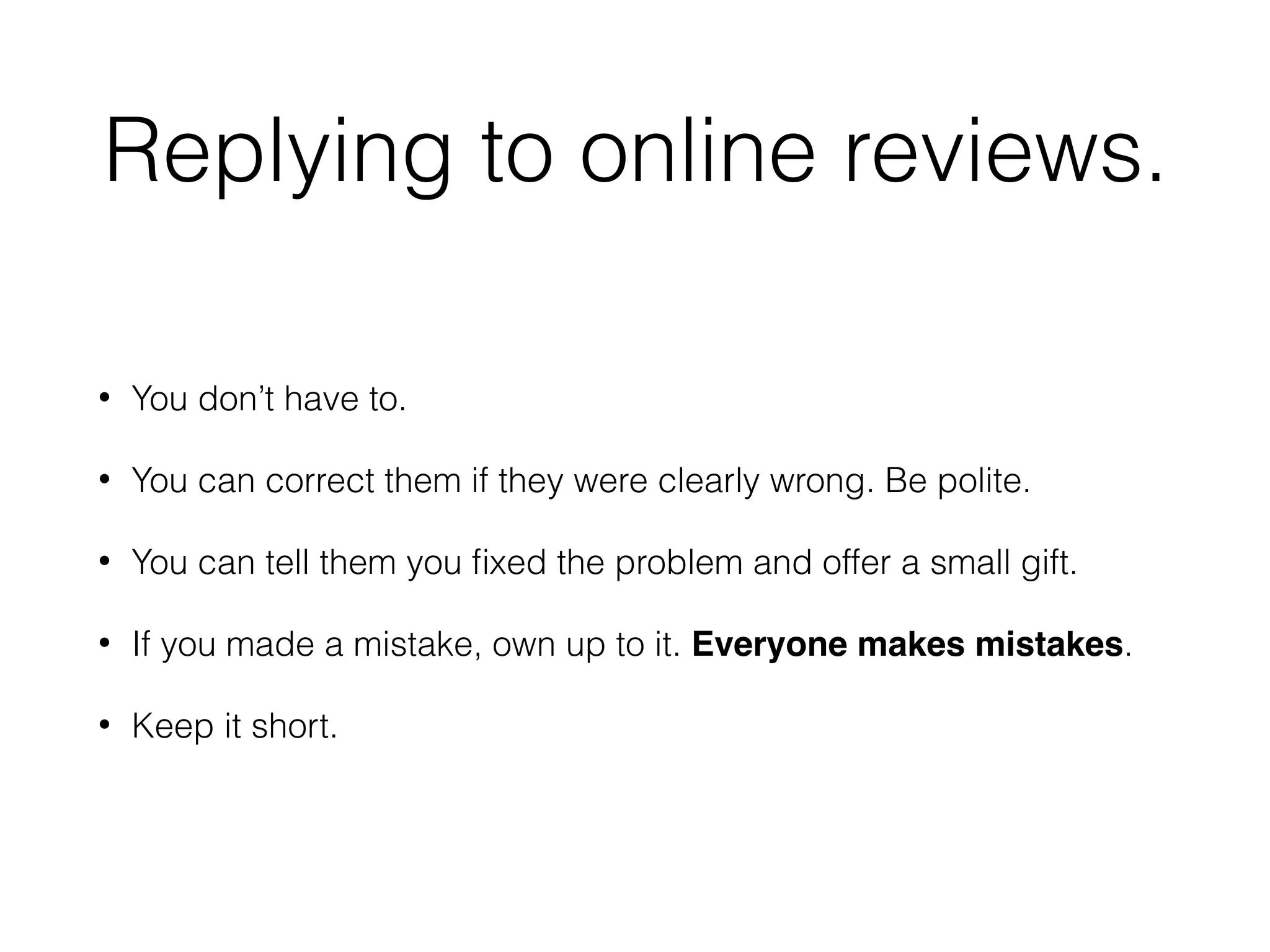 Replying to online reviews.
• You don’t have to.
• You can correct them if they were clearly wrong. Be polite.
• You can tell them you ﬁxed the problem and offer a small gift.
• If you made a mistake, own up to it. Everyone makes mistakes.
• Keep it short.
 