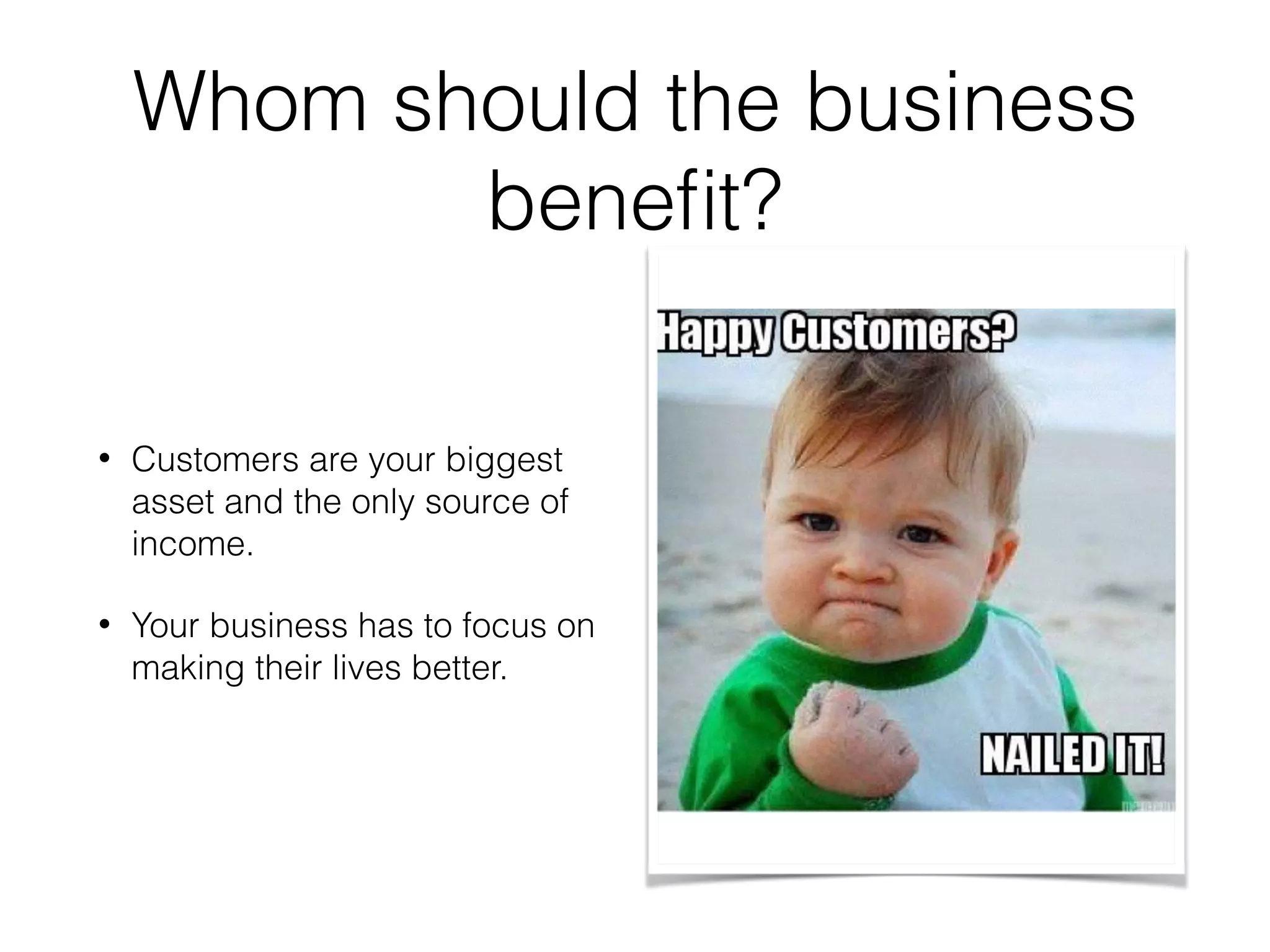 Whom should the business
beneﬁt?
• Customers are your biggest
asset and the only source of
income.
• Your business has to focus on
making their lives better.
 