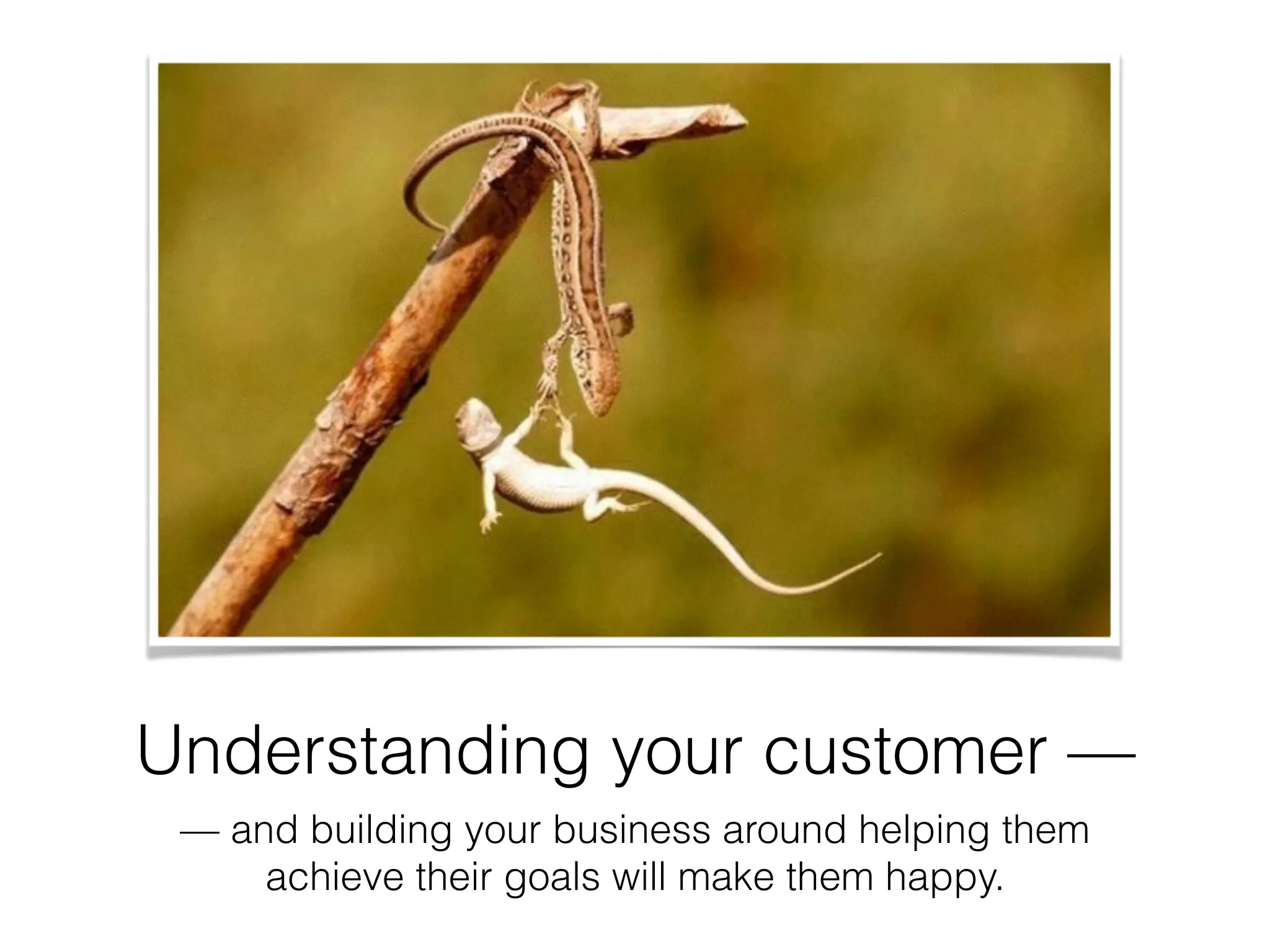 Understanding your customer —
— and building your business around helping them
achieve their goals will make them happy.
 