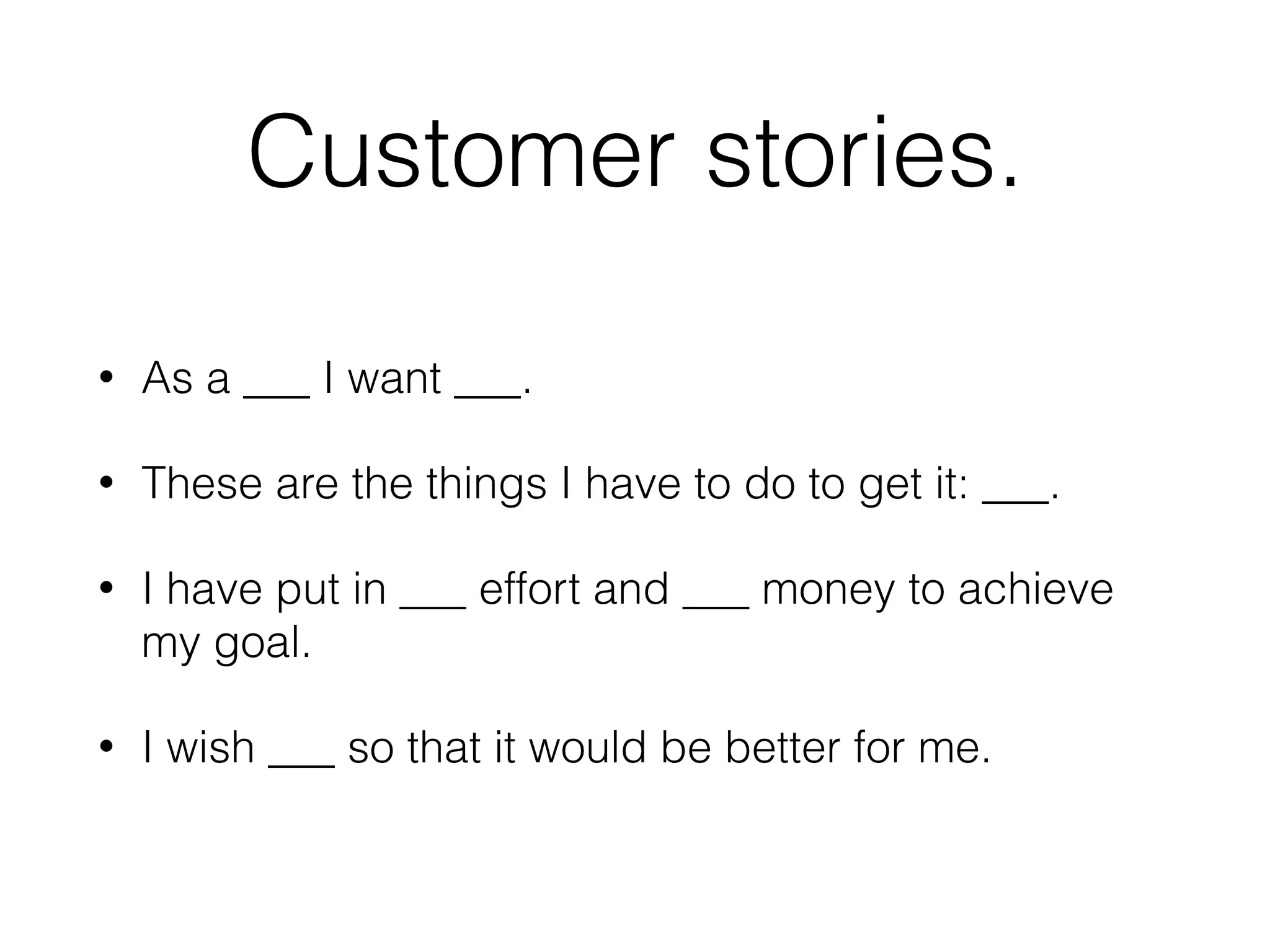 Customer stories.
• As a ___ I want ___.
• These are the things I have to do to get it: ___.
• I have put in ___ effort and ___ money to achieve
my goal.
• I wish ___ so that it would be better for me.
 