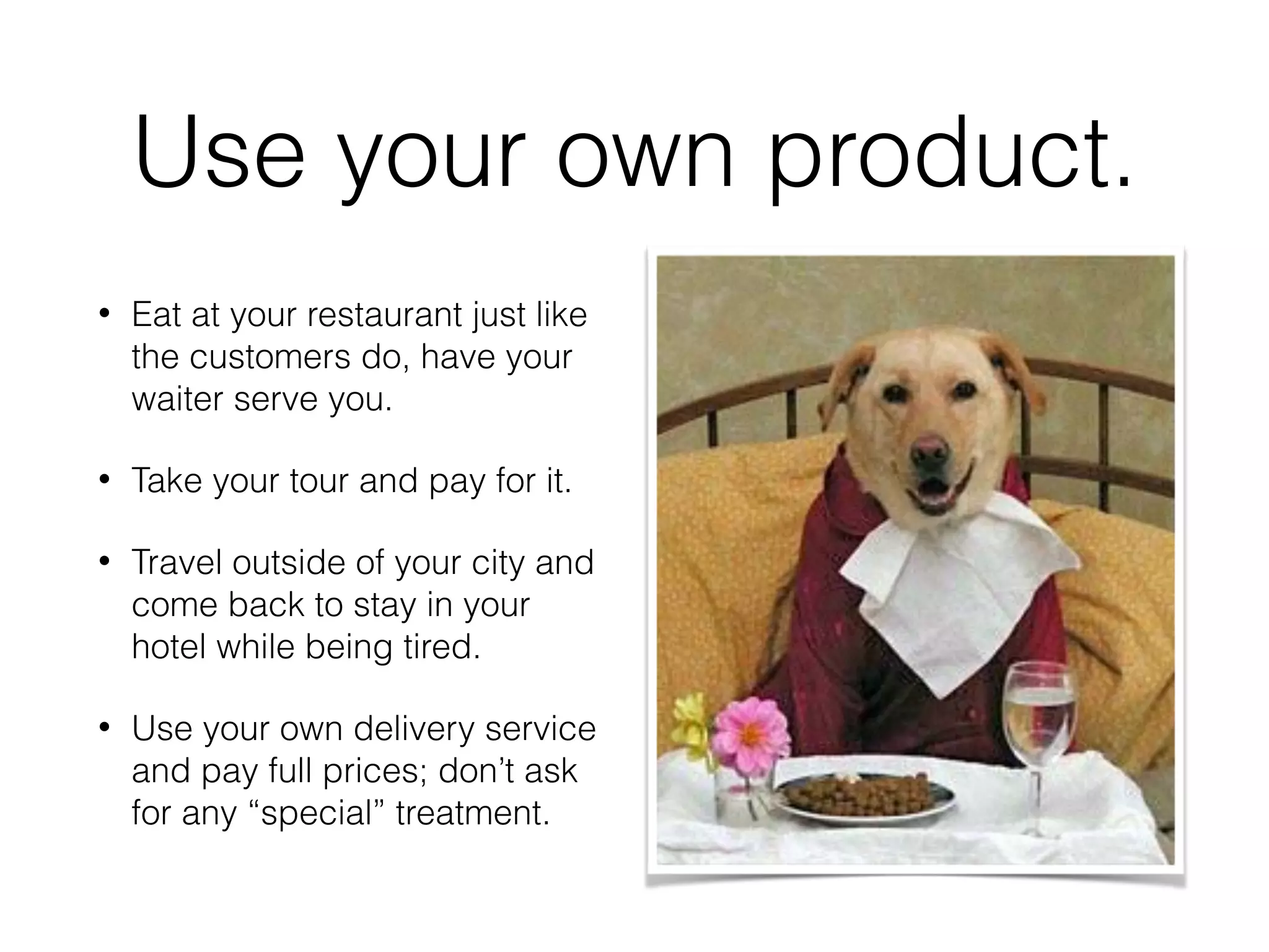Use your own product.
• Eat at your restaurant just like
the customers do, have your
waiter serve you.
• Take your tour and pay for it.
• Travel outside of your city and
come back to stay in your
hotel while being tired.
• Use your own delivery service
and pay full prices; don’t ask
for any “special” treatment.
 