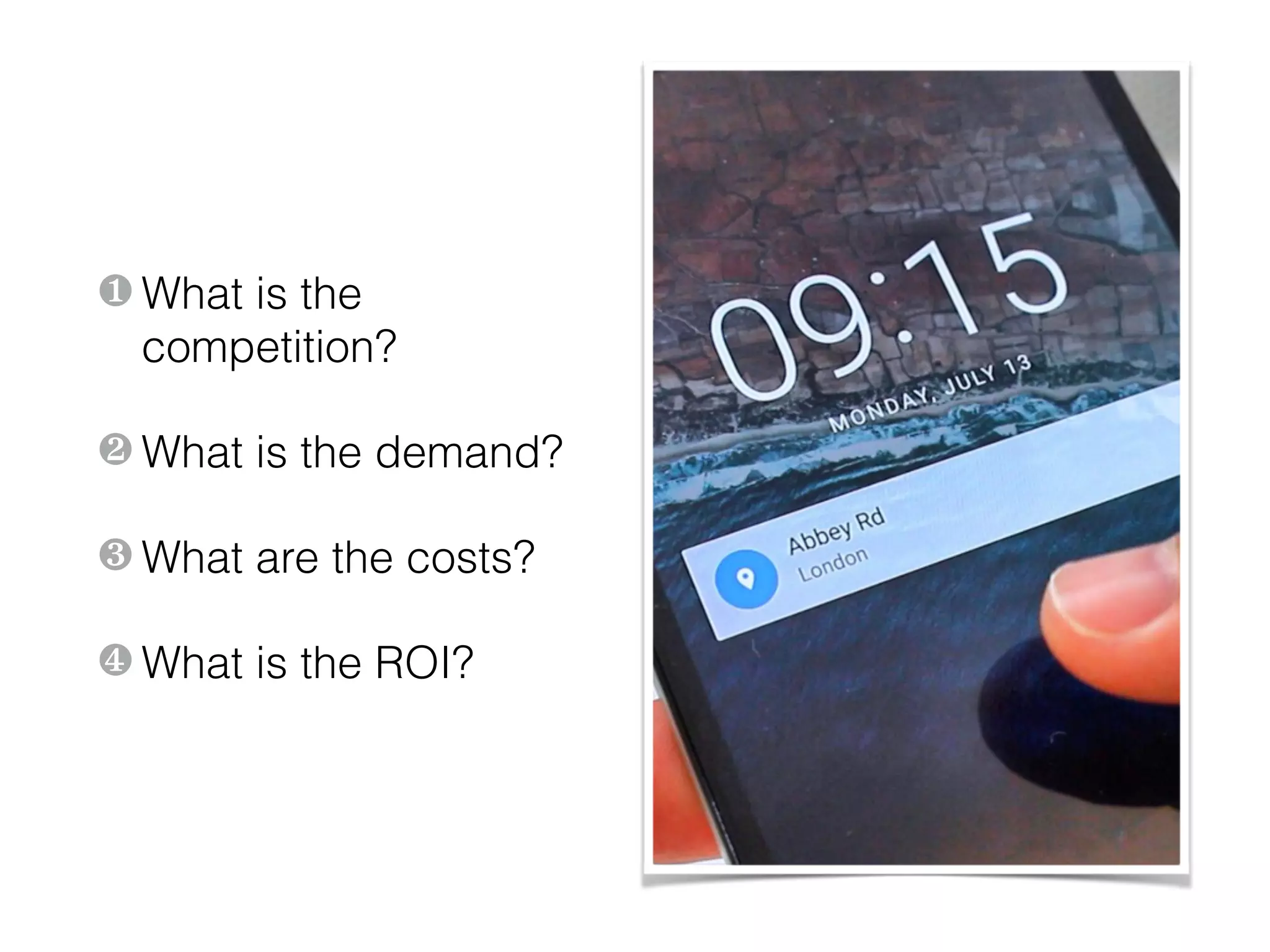 ❶ What is the
competition?
❷ What is the demand?
❸ What are the costs?
❹ What is the ROI?
 