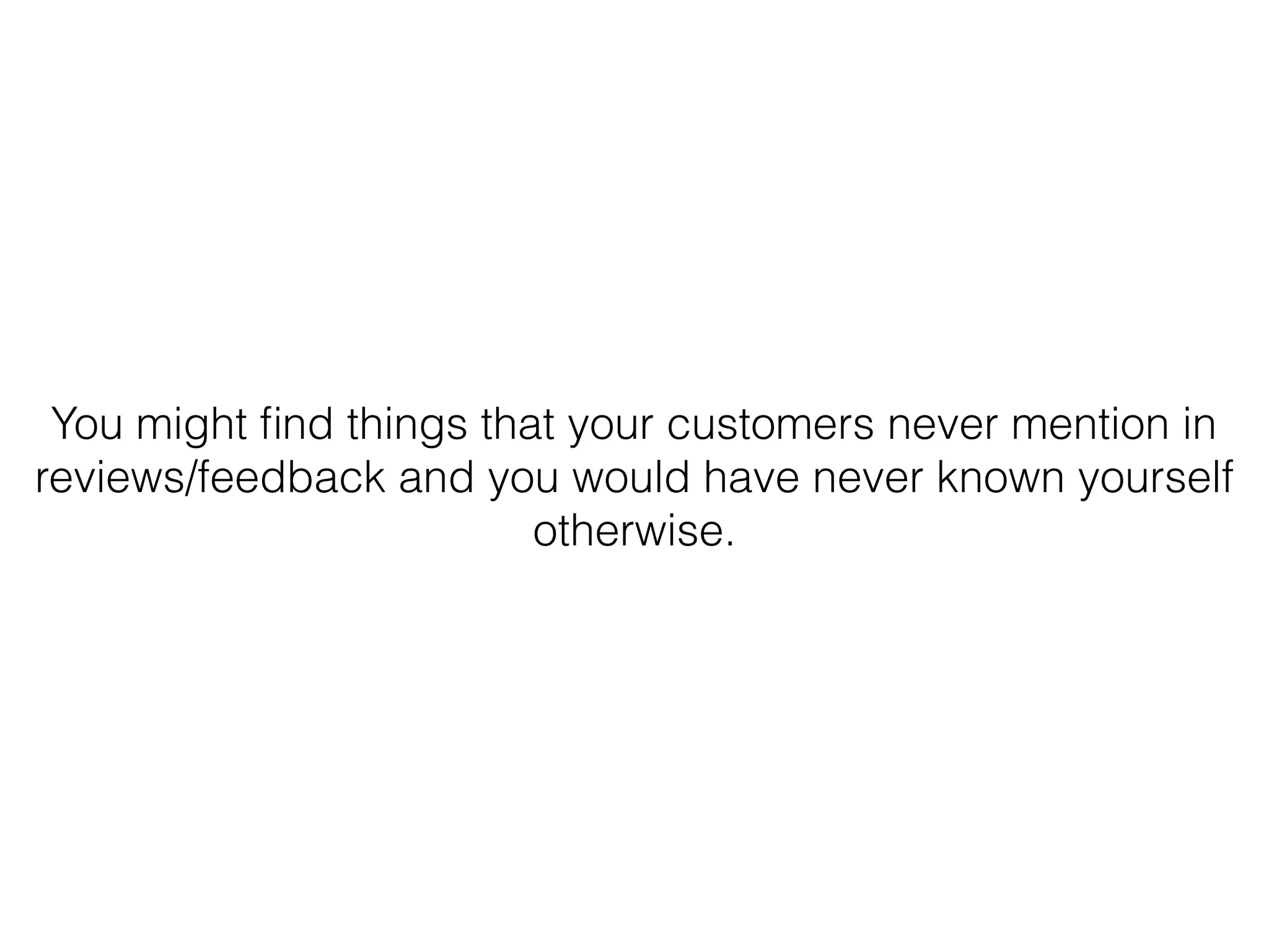 You might ﬁnd things that your customers never mention in
reviews/feedback and you would have never known yourself
otherwise.
 