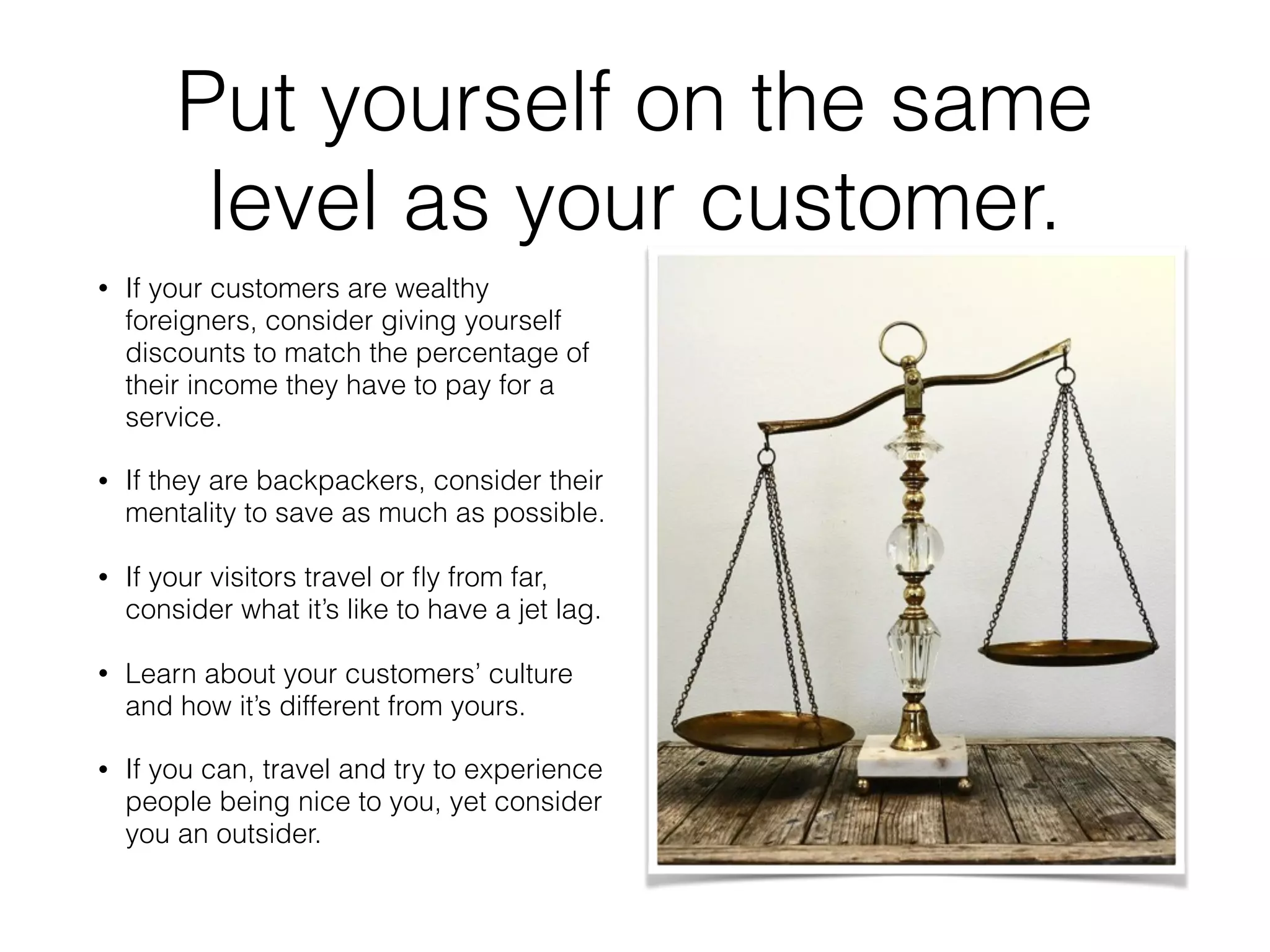 Put yourself on the same
level as your customer.
• If your customers are wealthy
foreigners, consider giving yourself
discounts to match the percentage of
their income they have to pay for a
service.
• If they are backpackers, consider their
mentality to save as much as possible.
• If your visitors travel or ﬂy from far,
consider what it’s like to have a jet lag.
• Learn about your customers’ culture
and how it’s different from yours.
• If you can, travel and try to experience
people being nice to you, yet consider
you an outsider.
 
