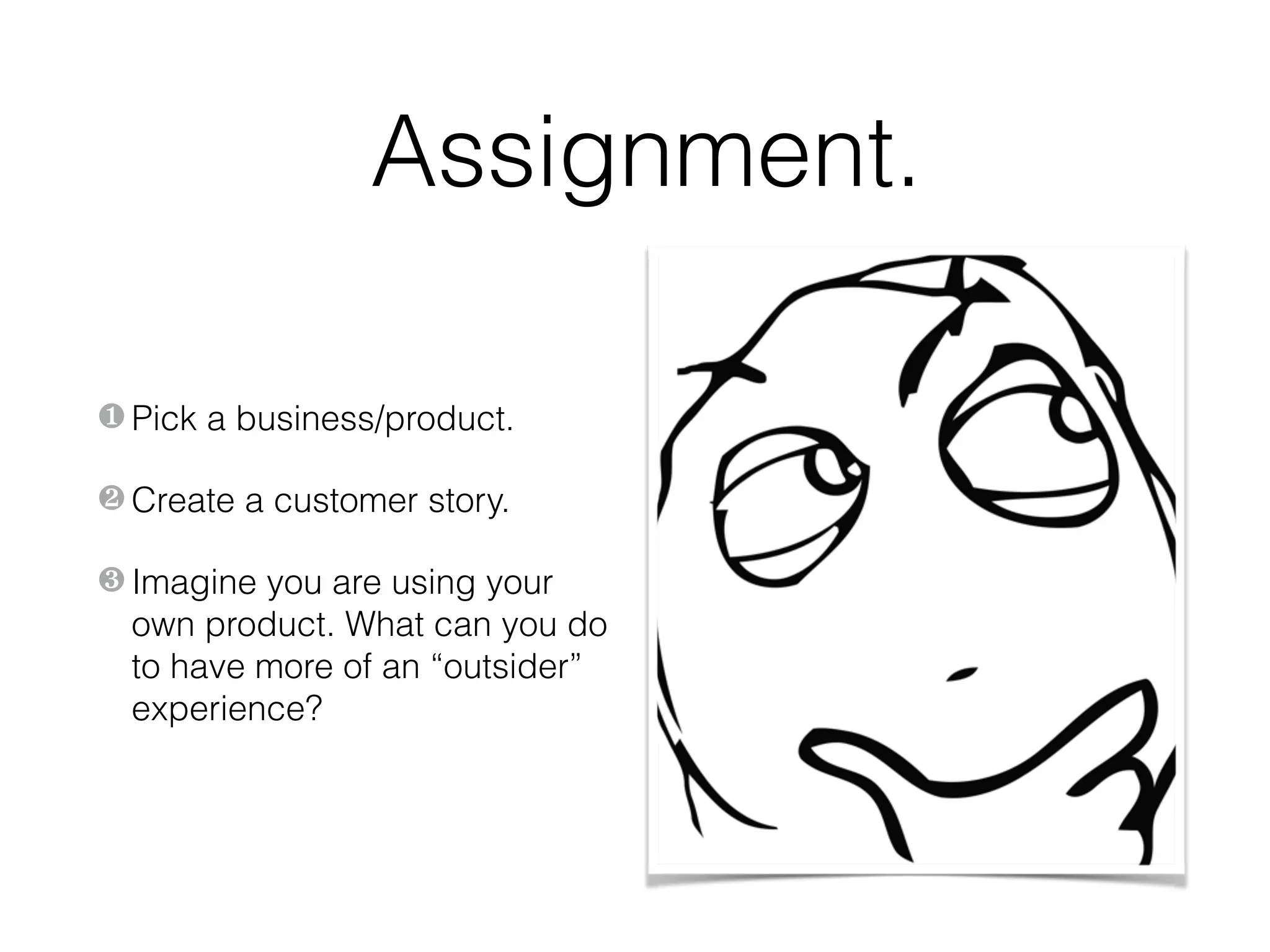 Assignment.
❶ Pick a business/product.
❷ Create a customer story.
❸ Imagine you are using your
own product. What can you do
to have more of an “outsider”
experience?
 