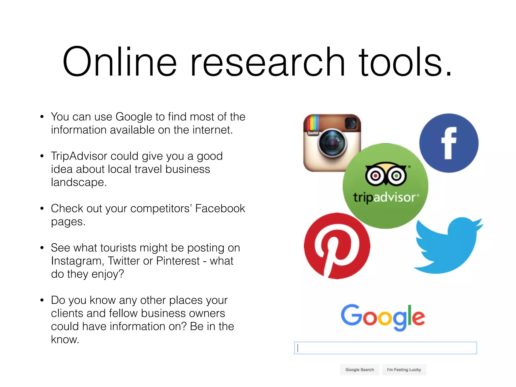 Online research tools.
• You can use Google to ﬁnd most of the
information available on the internet.
• TripAdvisor could give you a good
idea about local travel business
landscape.
• Check out your competitors’ Facebook
pages.
• See what tourists might be posting on
Instagram, Twitter or Pinterest - what
do they enjoy?
• Do you know any other places your
clients and fellow business owners
could have information on? Be in the
know.
 