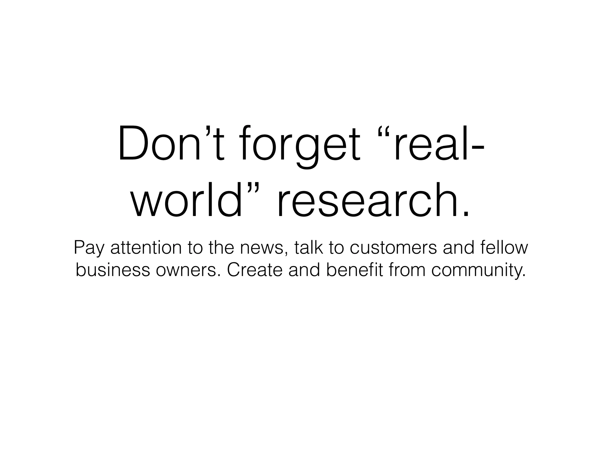Don’t forget “real-
world” research.
Pay attention to the news, talk to customers and fellow
business owners. Create and beneﬁt from community.
 