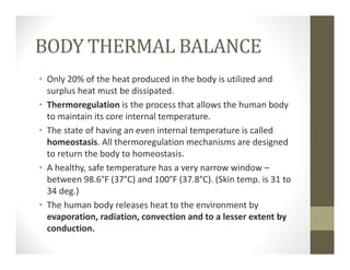 BODY THERMAL BALANCE
• Only 20% of the heat produced in the body is utilized and 
surplus heat must be dissipated.
• Thermoregulation is the process that allows the human body 
to maintain its core internal temperature. 
• The state of having an even internal temperature is called 
homeostasis. All thermoregulation mechanisms are designed 
to return the body to homeostasis.
• A healthy, safe temperature has a very narrow window –
between 98.6°F (37°C) and 100°F (37.8°C). (Skin temp. is 31 to 
34 deg.)
• The human body releases heat to the environment by 
evaporation, radiation, convection and to a lesser extent by 
conduction.
 