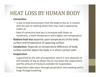 HEAT LOSS BY HUMAN BODY
• Convection 
• is due to heat transmission from the body to the air in contact 
with the skin or clothing which then rises and is replaced by 
cooler air. 
• Rate of convective heat loss is increased with faster air 
movement, a lower temperature and a higher skin temperature.
• Radiant heat loss depends upon temperature of the body 
surface and temperature of opposing surface.
• Conduction: Depends on temperature difference of body 
surface and the object the body is in direct contact with.
• Evaporation 
• is governed by the rate of evaporation which in turn depends on 
the humidity of the air (dryer the air, the faster the evaporation) 
and the amount of moisture available for evaporation. 
• Evaporation takes place through perspiration and sweating and in 
lungs through breathing.
 