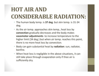 HOT	AIR	AND	
CONSIDERABLE	RADIATION:
• The human body temp. is 37 deg. but skin temp. is 31‐34 
deg.
• As the air temp. approaches skin temp., heat loss by 
convection gradually decreases and the body makes 
vasomotor adjustments  to increase temperature to the 
higher limit (34 deg.) but when air temp. reaches this point, 
there is no more heat loss by convection.
• Body can gain substantial heat by radiation: sun, radiator, 
bonfire. 
• When heat loss is negligible in the above situations, it can 
still take place through evaporation only if thee air is 
sufficiently dry.
 