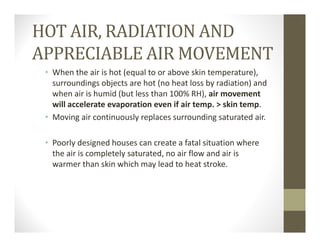HOT AIR, RADIATION AND
APPRECIABLE AIR MOVEMENT
• When the air is hot (equal to or above skin temperature), 
surroundings objects are hot (no heat loss by radiation) and 
when air is humid (but less than 100% RH), air movement 
will accelerate evaporation even if air temp. > skin temp.
• Moving air continuously replaces surrounding saturated air. 
• Poorly designed houses can create a fatal situation where 
the air is completely saturated, no air flow and air is 
warmer than skin which may lead to heat stroke.
 