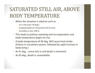 SATURATED STILL AIR, ABOVE
BODY TEMPERATURE
• When the situation is adverse such as
• air is hot (over 34 deg.)
• Unappreciable air movement (<0.25 m/s)
• Humidity is near 100 %.
• This leads to profuse sweating and no evaporation and 
body temperature begins to rise.
• A body temperature of 40 deg. Will cause heat stroke. 
(Failure in circulation system, followed by rapid increase in 
body temp.)
• At 41 deg. , coma sets in and death is imminent.
• At 45 deg., death is unavoidable.
 