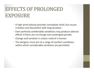 EFFECTS OF PROLONGED
EXPOSURE
• A high wind velocity provides immediate relief, but causes 
irritation and discomfort with long duration.
• Even perfectly comfortable conditions may produce adverse 
effects if there are no change over prolonged periods.
• Change and variation is a basic need of a human.
• The designer must aim at a range of comfort conditions 
within which considerable variations are permitted.
 