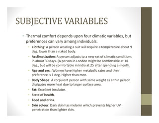 SUBJECTIVE VARIABLES
• Thermal comfort depends upon four climatic variables, but 
preferences can vary among individuals.
• Clothing: A person wearing a suit will require a temperature about 9 
deg. lower than a naked body.
• Acclimatization: A person adjusts to a new set of climatic conditions 
in about 30 days. (A person in London might be comfortable at 18 
deg., but will be comfortable in India at 25 after spending a month.
• Age and sex.: Women have higher metabolic rates and their 
preference is 1 deg. Higher than men.
• Body Shape: A corpulent person with same weight as a thin person 
dissipates more heat due to larger surface area.
• Fat: Excellent insulator.
• State of health.
• Food and drink.
• Skin colour: Dark skin has melanin which prevents higher UV 
penetration than lighter skin.
 