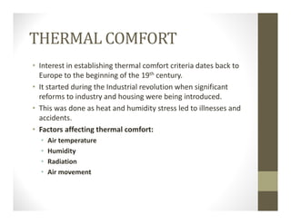 THERMAL COMFORT
• Interest in establishing thermal comfort criteria dates back to 
Europe to the beginning of the 19th century.
• It started during the Industrial revolution when significant 
reforms to industry and housing were being introduced.
• This was done as heat and humidity stress led to illnesses and 
accidents.
• Factors affecting thermal comfort:
• Air temperature
• Humidity
• Radiation
• Air movement
 