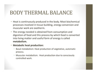 BODY THERMAL BALANCE
• Heat is continuously produced in the body. Most biochemical 
processes involved in tissue building, energy conversion and 
muscular work are exotherm.
• The energy needed is obtained from consumption and 
digestion of food and this process by which food is converted 
into living matter and useful form of energy is called 
metabolism.
• Metabolic heat production:
• Basal metabolism: Heat production of vegetative, automatic 
process.
• Muscular metabolism:  Heat production due to consciously 
controlled work.
 