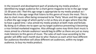 In the research and development part of producing my media product, I
identified my target audience for a chart genre magazine to be in the age range
15-30 years old. I feel this age range is appropriate to my media product as I
believe this is the age range that listens to this genre of music the most. This is
due to chart music often being renowned to be ‘Party’ Music and this age range
is often the age range of which party’s a lot as they are at ages where they like
to have a good time. I also aimed my media product at both male and female.
By doing so It allows me to open up my target audience preventing it becoming
a nice limited marketed magazine. Also although some may think chart music is
more aimed to a female audience I would beg to differ as there are just as many
male listeners to this genre of music. The sales of each issue according to the
gender will differ each month due to who I feature as each artist have different
fan audiences therefore will allow different set audiences, within my target
audience, to buy my media product.
 