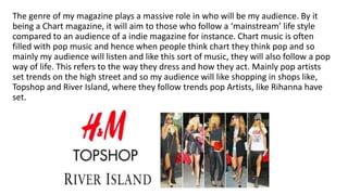 The genre of my magazine plays a massive role in who will be my audience. By it
being a Chart magazine, it will aim to those who follow a ‘mainstream’ life style
compared to an audience of a indie magazine for instance. Chart music is often
filled with pop music and hence when people think chart they think pop and so
mainly my audience will listen and like this sort of music, they will also follow a pop
way of life. This refers to the way they dress and how they act. Mainly pop artists
set trends on the high street and so my audience will like shopping in shops like,
Topshop and River Island, where they follow trends pop Artists, like Rihanna have
set.
 