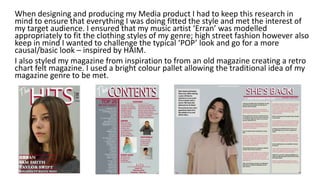 When designing and producing my Media product I had to keep this research in
mind to ensure that everything I was doing fitted the style and met the interest of
my target audience. I ensured that my music artist ‘Erran’ was modelled
appropriately to fit the clothing styles of my genre; high street fashion however also
keep in mind I wanted to challenge the typical ‘POP’ look and go for a more
causal/basic look – inspired by HAIM.
I also styled my magazine from inspiration to from an old magazine creating a retro
chart felt magazine. I used a bright colour pallet allowing the traditional idea of my
magazine genre to be met.
 