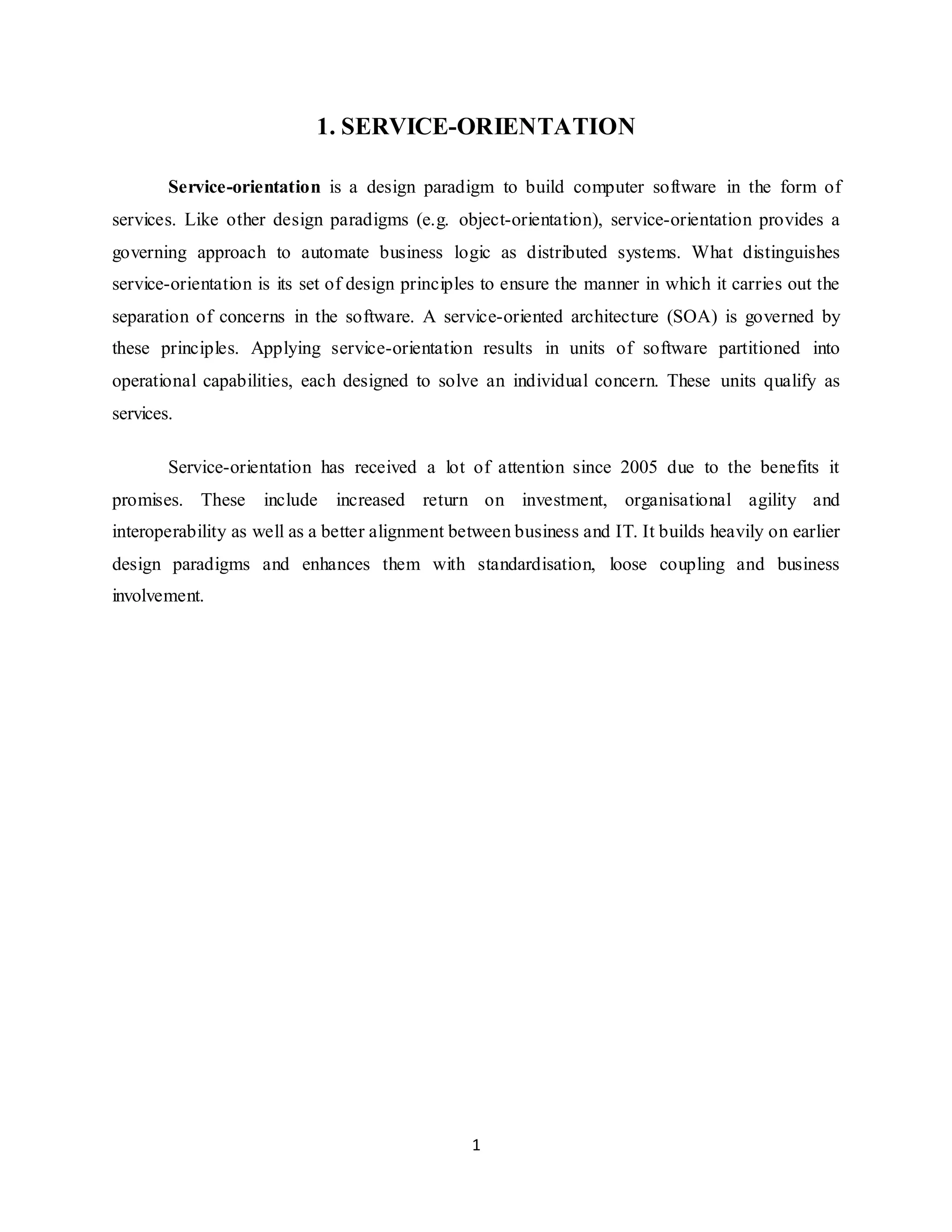 1
1. SERVICE-ORIENTATION
Service-orientation is a design paradigm to build computer software in the form of
services. Like other design paradigms (e.g. object-orientation), service-orientation provides a
governing approach to automate business logic as distributed systems. What distinguishes
service-orientation is its set of design principles to ensure the manner in which it carries out the
separation of concerns in the software. A service-oriented architecture (SOA) is governed by
these principles. Applying service-orientation results in units of software partitioned into
operational capabilities, each designed to solve an individual concern. These units qualify as
services.
Service-orientation has received a lot of attention since 2005 due to the benefits it
promises. These include increased return on investment, organisational agility and
interoperability as well as a better alignment between business and IT. It builds heavily on earlier
design paradigms and enhances them with standardisation, loose coupling and business
involvement.
 