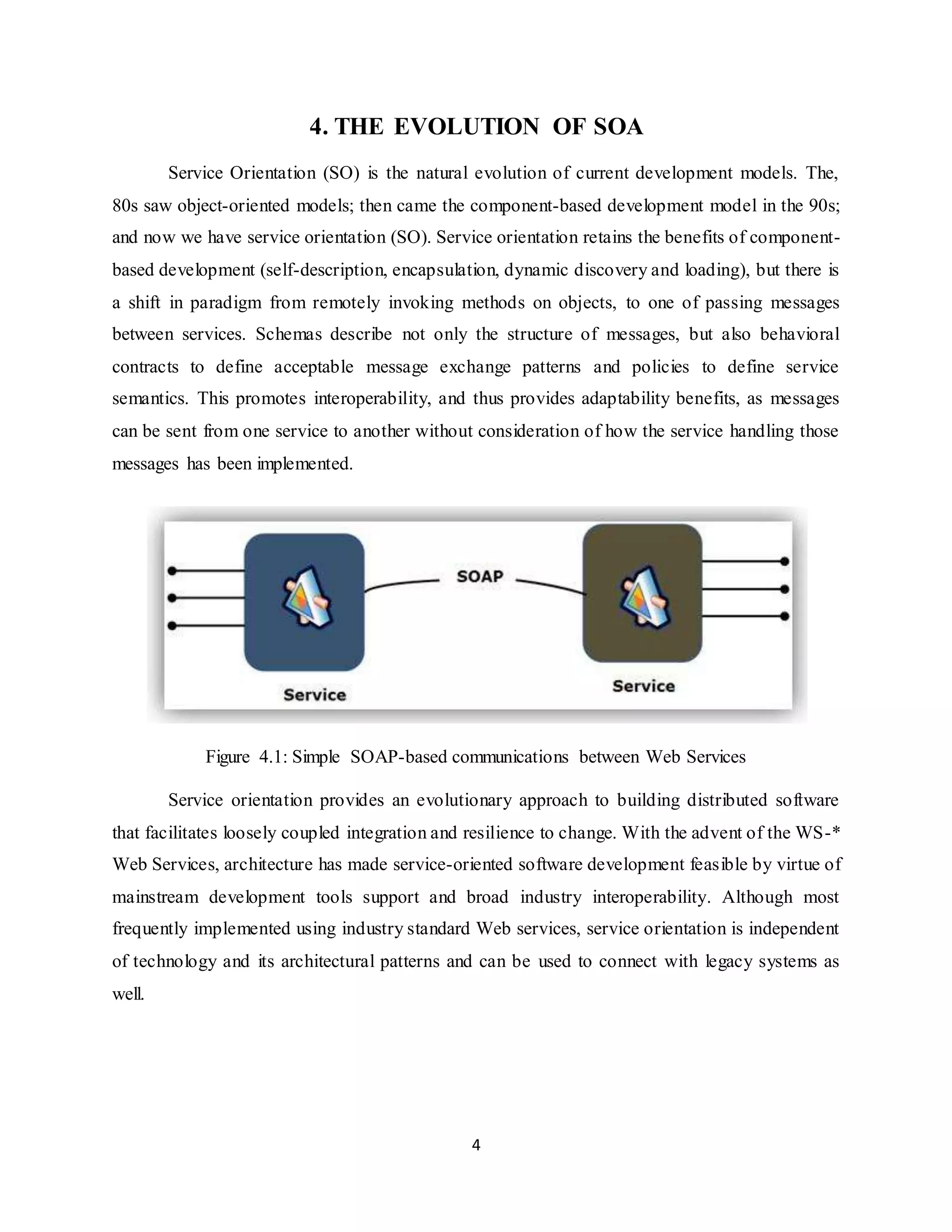 4
4. THE EVOLUTION OF SOA
Service Orientation (SO) is the natural evolution of current development models. The,
80s saw object-oriented models; then came the component-based development model in the 90s;
and now we have service orientation (SO). Service orientation retains the benefits of component-
based development (self-description, encapsulation, dynamic discovery and loading), but there is
a shift in paradigm from remotely invoking methods on objects, to one of passing messages
between services. Schemas describe not only the structure of messages, but also behavioral
contracts to define acceptable message exchange patterns and policies to define service
semantics. This promotes interoperability, and thus provides adaptability benefits, as messages
can be sent from one service to another without consideration of how the service handling those
messages has been implemented.
Figure 4.1: Simple SOAP-based communications between Web Services
Service orientation provides an evolutionary approach to building distributed software
that facilitates loosely coupled integration and resilience to change. With the advent of the WS-*
Web Services, architecture has made service-oriented software development feasible by virtue of
mainstream development tools support and broad industry interoperability. Although most
frequently implemented using industry standard Web services, service orientation is independent
of technology and its architectural patterns and can be used to connect with legacy systems as
well.
 