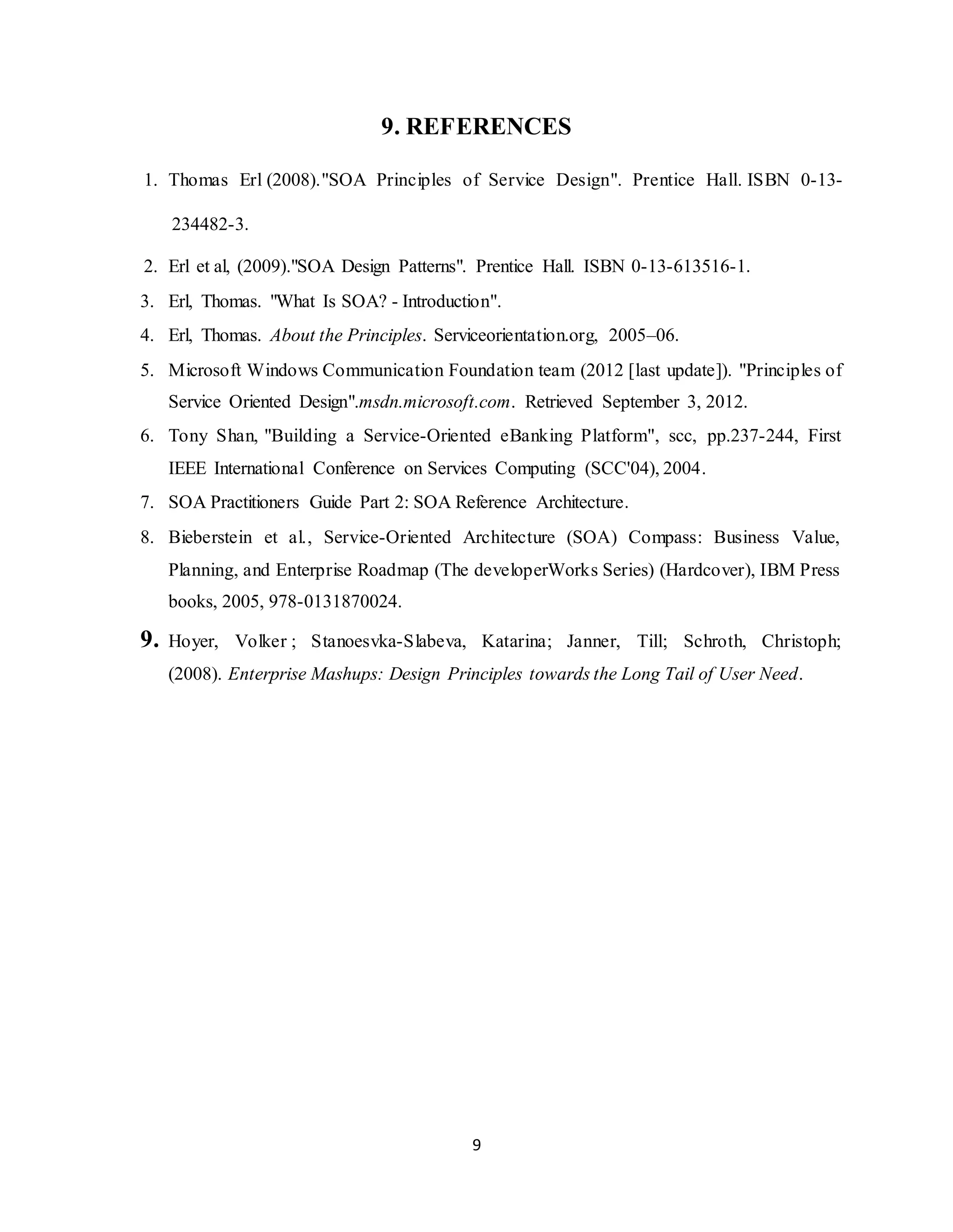 9
9. REFERENCES
1. Thomas Erl (2008)."SOA Principles of Service Design". Prentice Hall. ISBN 0-13-
234482-3.
2. Erl et al, (2009)."SOA Design Patterns". Prentice Hall. ISBN 0-13-613516-1.
3. Erl, Thomas. "What Is SOA? - Introduction".
4. Erl, Thomas. About the Principles. Serviceorientation.org, 2005–06.
5. Microsoft Windows Communication Foundation team (2012 [last update]). "Principles of
Service Oriented Design".msdn.microsoft.com. Retrieved September 3, 2012.
6. Tony Shan, "Building a Service-Oriented eBanking Platform", scc, pp.237-244, First
IEEE International Conference on Services Computing (SCC'04), 2004.
7. SOA Practitioners Guide Part 2: SOA Reference Architecture.
8. Bieberstein et al., Service-Oriented Architecture (SOA) Compass: Business Value,
Planning, and Enterprise Roadmap (The developerWorks Series) (Hardcover), IBM Press
books, 2005, 978-0131870024.
9. Hoyer, Volker ; Stanoesvka-Slabeva, Katarina; Janner, Till; Schroth, Christoph;
(2008). Enterprise Mashups: Design Principles towards the Long Tail of User Need.
 
