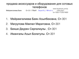 продажа аксессуаров и оборудования для сотовых
телефонов
Мейрамгалиева Баян -301,Ст ГУБиП
 
Bayan24_11@mail.ru
 
www.facebook.com/p
rofile.php?
id=100011723074869
1. , -301Мейрамгалиева Баян Асылбековна Ст
2. , -301Магрупова Макпал Маратовна Ст
3. Бекше Дə , -301урен Серғалиұлы  Ст
4. . -301Имангалы Асыл Болатулы Ст
 