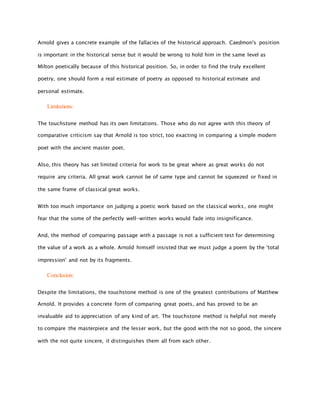 Arnold gives a concrete example of the fallacies of the historical approach. Caedmon's position
is important in the historical sense but it would be wrong to hold him in the same level as
Milton poetically because of this historical position. So, in order to find the truly excellent
poetry, one should form a real estimate of poetry as opposed to historical estimate and
personal estimate.
Limitations:
The touchstone method has its own limitations. Those who do not agree with this theory of
comparative criticism say that Arnold is too strict, too exacting in comparing a simple modern
poet with the ancient master poet.
Also, this theory has set limited criteria for work to be great where as great works do not
require any criteria. All great work cannot be of same type and cannot be squeezed or fixed in
the same frame of classical great works.
With too much importance on judging a poetic work based on the classical works, one might
fear that the some of the perfectly well-written works would fade into insignificance.
And, the method of comparing passage with a passage is not a sufficient test for determining
the value of a work as a whole. Arnold himself insisted that we must judge a poem by the 'total
impression' and not by its fragments.
Conclusion:
Despite the limitations, the touchstone method is one of the greatest contributions of Matthew
Arnold. It provides a concrete form of comparing great poets, and has proved to be an
invaluable aid to appreciation of any kind of art. The touchstone method is helpful not merely
to compare the masterpiece and the lesser work, but the good with the not so good, the sincere
with the not quite sincere, it distinguishes them all from each other.
 