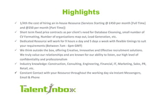 Highlights
S l/4th the cost of hiring an in-house Resource (Services Starting @ £450 per month [Full Time]
and @250 per month [Part Time])
•S Short term fixed price contracts as per client's need for Database Cleansing, small number of
CV Formatting, Number of organizations map out, Lead Generation, etc.
•S Dedicated Resource will work for 9 hours a day and 5 days a week with flexible timings to suit
your requirements (Between 7am - 6pm GM T)
S We think outside the box, offering Creative, Innovative and Effective recruitment solutions.
We truly value our relationships and are known for our ability to listen, our high level of
confidentiality and professionalism
•S Industry knowledge: Construction, Consulting, Engineering, Financial, IT, Marketing, Sales, PR,
Retail, etc.
S Constant Contact with your Resource throughout the working day via Instant Messengers,
Email & Phone
1alent/nbo»:
 
