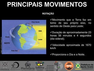 PRINCIPAIS MOVIMENTOS
Imagem:profwladimir.blogspot.com
ROTAÇÃO
Movimento que a Terra faz em
torno de seu próprio eixo, no
sentido de Oeste para Leste;
Duração de aproximadamente 23
horas 56 minutos e 4 segundos
(dia sideral);
Velocidade aproximada de 1670
km/h
Proporciona o Dia e a Noite.
 