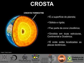 CROSTA
É a superfície do planeta;
Sólida e rígida;
Faz parte da zona Litosférica;
Dividida em duas estruturas,
Continental e Oceânica;
É onde estão localizadas as
placas tectônicas.
Imagem: Google imagens
 
