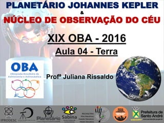 PLANETÁRIO JOHANNES KEPLER
&
NÚCLEO DE OBSERVAÇÃO DO CÉU
XIX OBA - 2016
Aula 04 - Terra
Profª Juliana Rissaldo
 