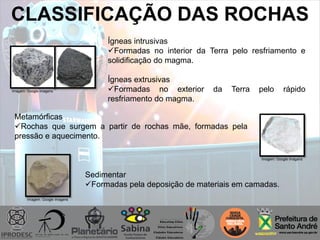 CLASSIFICAÇÃO DAS ROCHAS
Ígneas intrusivas
Formadas no interior da Terra pelo resfriamento e
solidificação do magma.
Ígneas extrusivas
Formadas no exterior da Terra pelo rápido
resfriamento do magma.
Metamórficas
Rochas que surgem a partir de rochas mãe, formadas pela
pressão e aquecimento.
Sedimentar
Formadas pela deposição de materiais em camadas.
Imagem: Google imagens
Imagem: Google imagens
Imagem: Google imagens
 