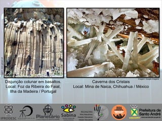 Disjunção colunar em basaltos.
Local: Foz da Ribeira do Faial,
Ilha da Madeira / Portugal
Imagem:www.geopor.pt
Caverna dos Cristais
Local: Mina de Naica, Chihuahua / México
Imagem: Google imagens
 