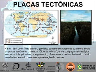 PLACAS TECTÔNICAS
Imagem:escolaeducacao.com.br
Imagem:Pinterest.com
Em 1965, John Tuzo Wilson, geofísico canadense apresenta sua teoria sobre
as placas tectônicas chamada „‟Ciclo de Wilson”, onde congrega seis estágios,
sendo os três primeiros, soerguimento, rifteamento e deriva, fechando o ciclo
com fechamento do oceano e aproximação de massas.
 