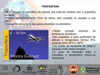 TROPOSFERA
É a camada da atmosfera do planeta que está em contato com a superfície
terrestre;
Possui aproximadamente 17km de altura, com variação no equador e nos
polos;
Concentra cerca de ¾ dos gases presentes na atmosfera;
Nesta camada ocorrem os
fenômenos climáticos;
Na troposfera a cada quilômetro de
altitude a temperatura diminui 6ºC,
variando entre 40ºC e -60ºC;
Os aviões de transporte de carga e
pessoas voam nessa camada;
A zona de transição entre a
troposfera e estratosfera chama-se
tropopausa
Imagem: Google imagens
 